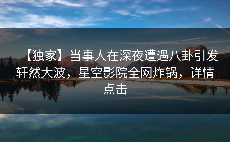 【独家】当事人在深夜遭遇八卦引发轩然大波，星空影院全网炸锅，详情点击