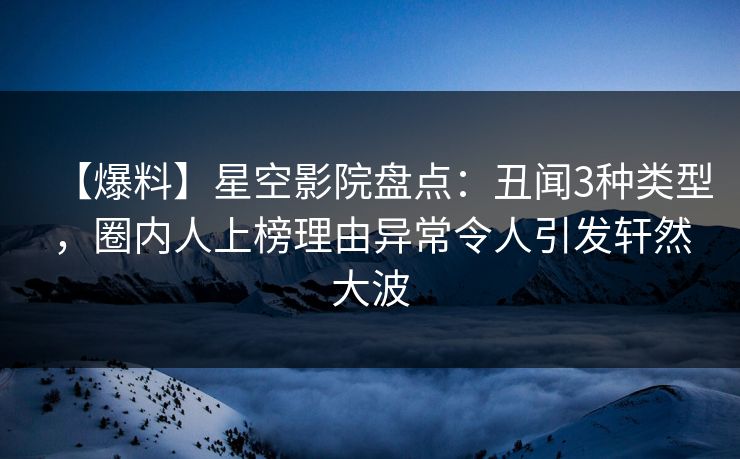【爆料】星空影院盘点：丑闻3种类型，圈内人上榜理由异常令人引发轩然大波