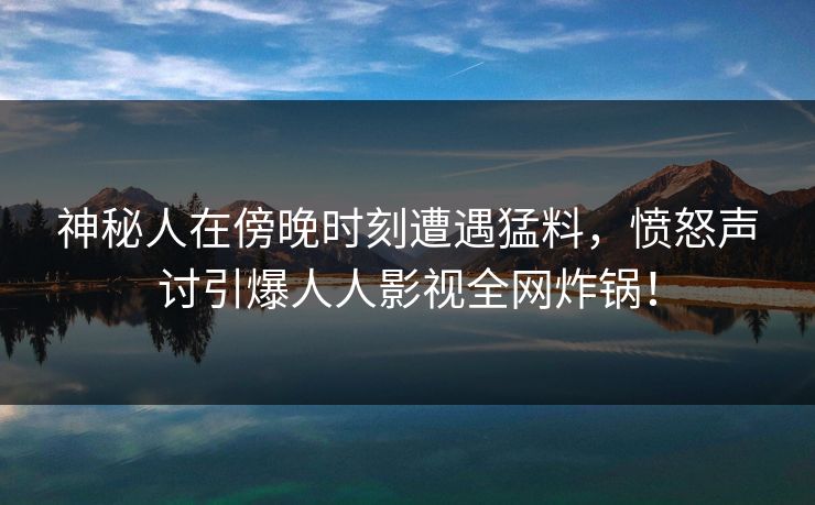 神秘人在傍晚时刻遭遇猛料，愤怒声讨引爆人人影视全网炸锅！