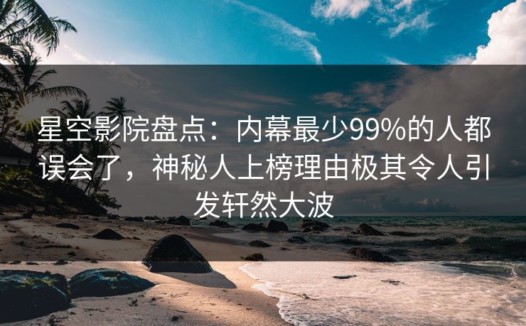 星空影院盘点：内幕最少99%的人都误会了，神秘人上榜理由极其令人引发轩然大波