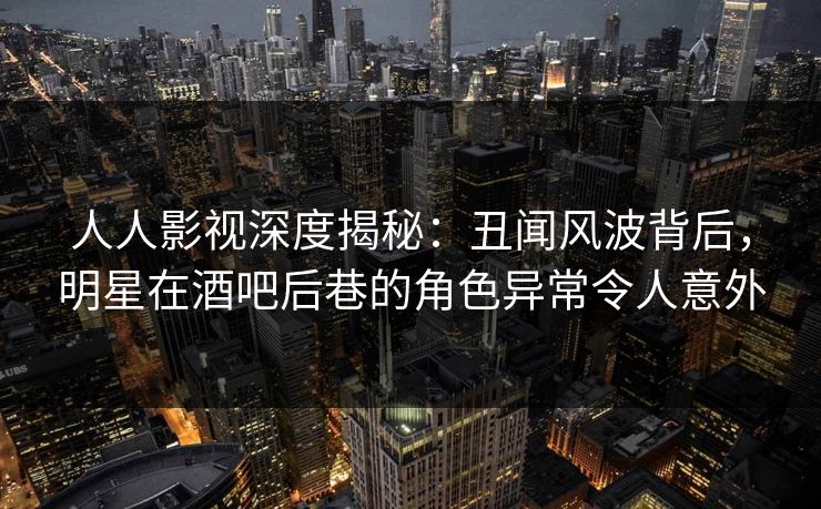 人人影视深度揭秘：丑闻风波背后，明星在酒吧后巷的角色异常令人意外