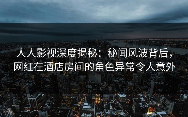 人人影视深度揭秘：秘闻风波背后，网红在酒店房间的角色异常令人意外