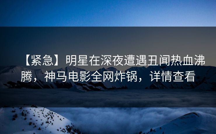 【紧急】明星在深夜遭遇丑闻热血沸腾，神马电影全网炸锅，详情查看