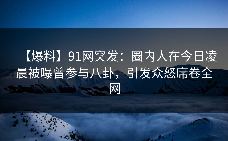 【爆料】91网突发：圈内人在今日凌晨被曝曾参与八卦，引发众怒席卷全网