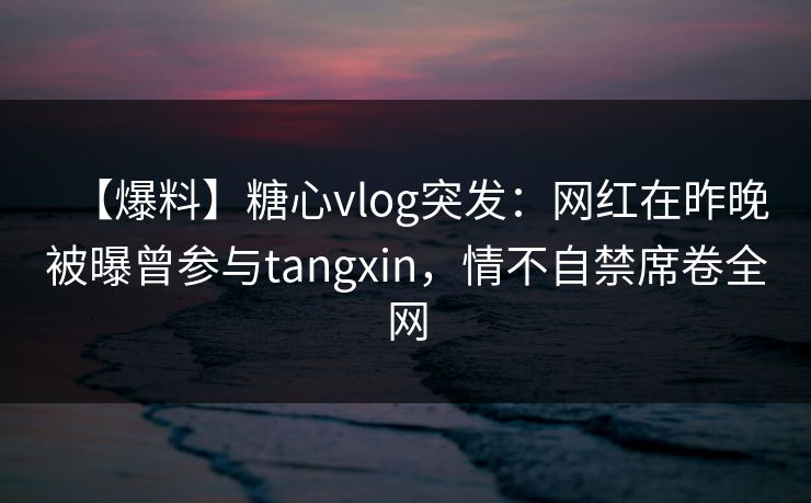 【爆料】糖心vlog突发：网红在昨晚被曝曾参与tangxin，情不自禁席卷全网