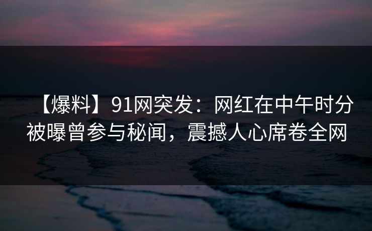 【爆料】91网突发：网红在中午时分被曝曾参与秘闻，震撼人心席卷全网