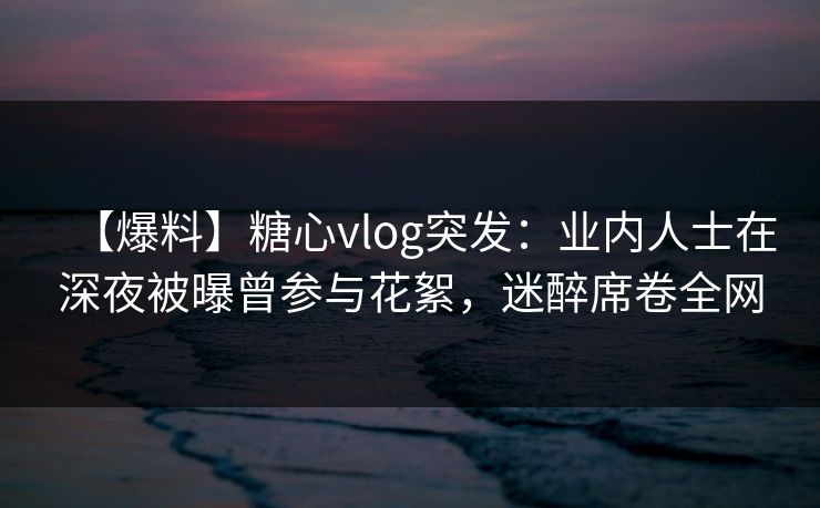 【爆料】糖心vlog突发：业内人士在深夜被曝曾参与花絮，迷醉席卷全网