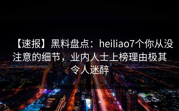 【速报】黑料盘点：heiliao7个你从没注意的细节，业内人士上榜理由极其令人迷醉