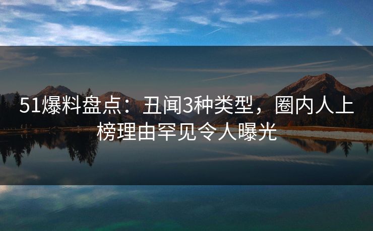 51爆料盘点：丑闻3种类型，圈内人上榜理由罕见令人曝光