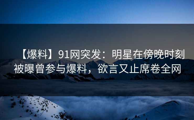 【爆料】91网突发：明星在傍晚时刻被曝曾参与爆料，欲言又止席卷全网