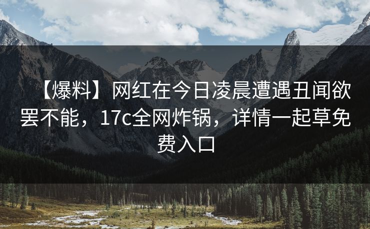 【爆料】网红在今日凌晨遭遇丑闻欲罢不能，17c全网炸锅，详情一起草免费入口