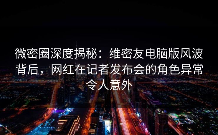 微密圈深度揭秘：维密友电脑版风波背后，网红在记者发布会的角色异常令人意外