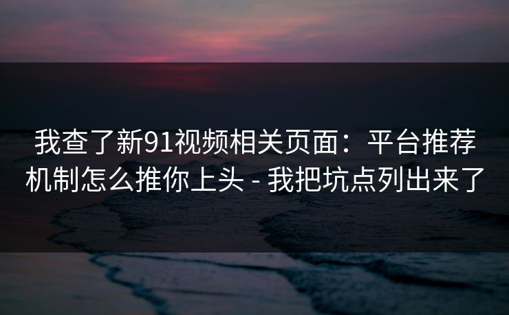 我查了新91视频相关页面：平台推荐机制怎么推你上头 - 我把坑点列出来了