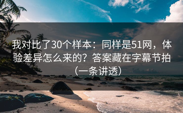 我对比了30个样本：同样是51网，体验差异怎么来的？答案藏在字幕节拍（一条讲透）