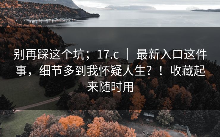 别再踩这个坑；17.c ｜ 最新入口这件事，细节多到我怀疑人生？！收藏起来随时用