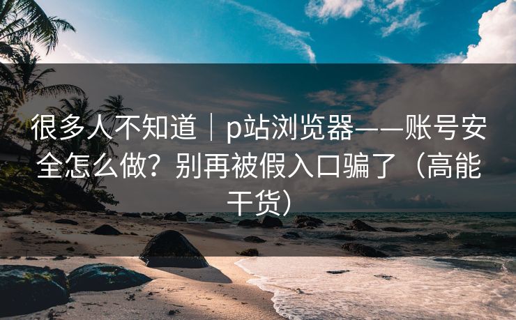 很多人不知道｜p站浏览器——账号安全怎么做？别再被假入口骗了（高能干货）