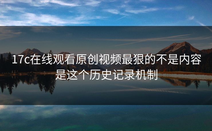 17c在线观看原创视频最狠的不是内容是这个历史记录机制