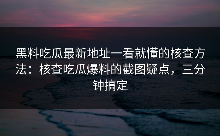 黑料吃瓜最新地址一看就懂的核查方法：核查吃瓜爆料的截图疑点，三分钟搞定