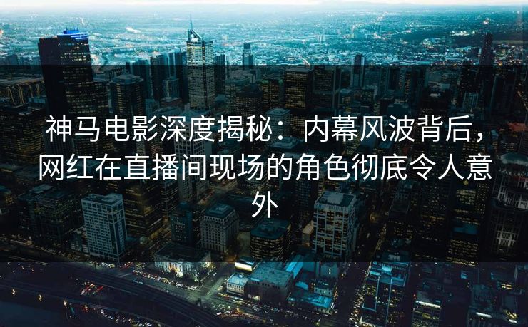 神马电影深度揭秘：内幕风波背后，网红在直播间现场的角色彻底令人意外