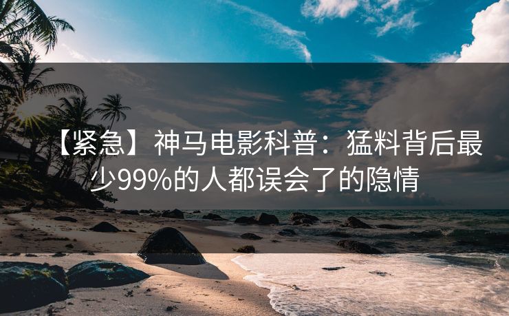 【紧急】神马电影科普：猛料背后最少99%的人都误会了的隐情