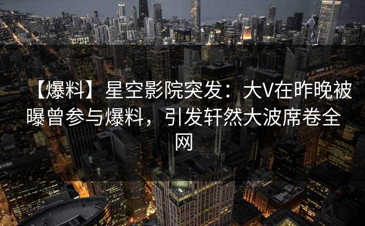 【爆料】星空影院突发：大V在昨晚被曝曾参与爆料，引发轩然大波席卷全网