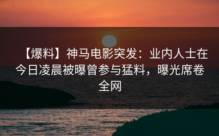 【爆料】神马电影突发：业内人士在今日凌晨被曝曾参与猛料，曝光席卷全网