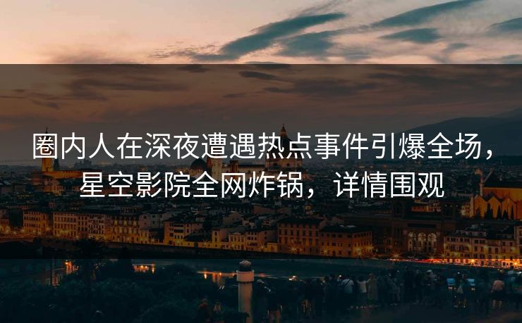 圈内人在深夜遭遇热点事件引爆全场，星空影院全网炸锅，详情围观