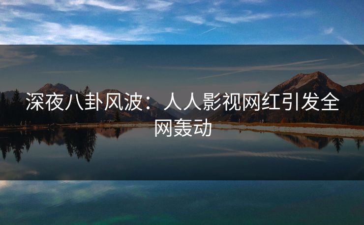 深夜八卦风波：人人影视网红引发全网轰动