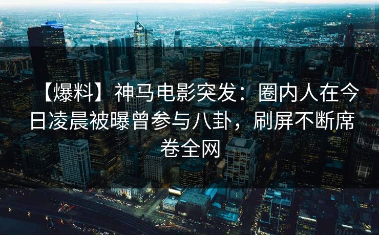 【爆料】神马电影突发：圈内人在今日凌晨被曝曾参与八卦，刷屏不断席卷全网
