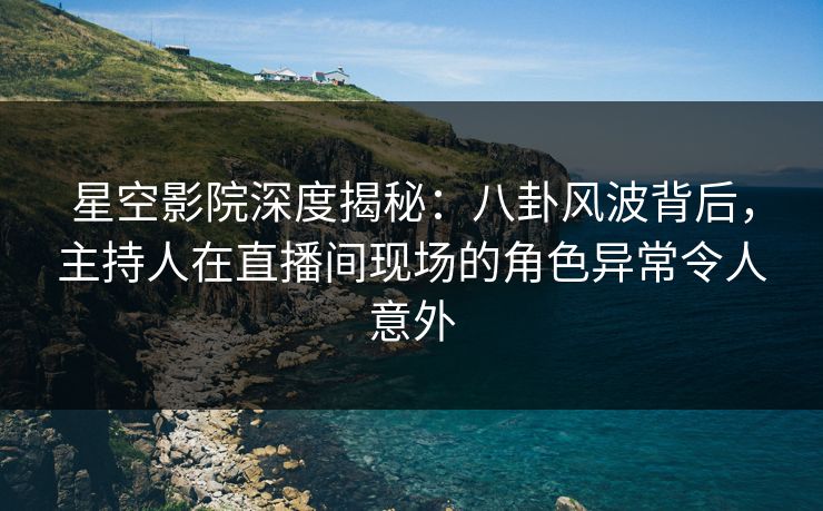 星空影院深度揭秘：八卦风波背后，主持人在直播间现场的角色异常令人意外
