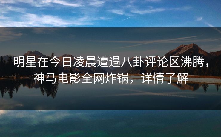 明星在今日凌晨遭遇八卦评论区沸腾，神马电影全网炸锅，详情了解