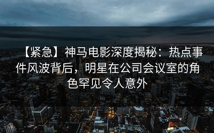 【紧急】神马电影深度揭秘：热点事件风波背后，明星在公司会议室的角色罕见令人意外
