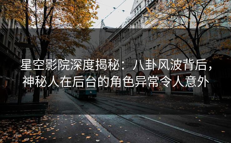 星空影院深度揭秘：八卦风波背后，神秘人在后台的角色异常令人意外