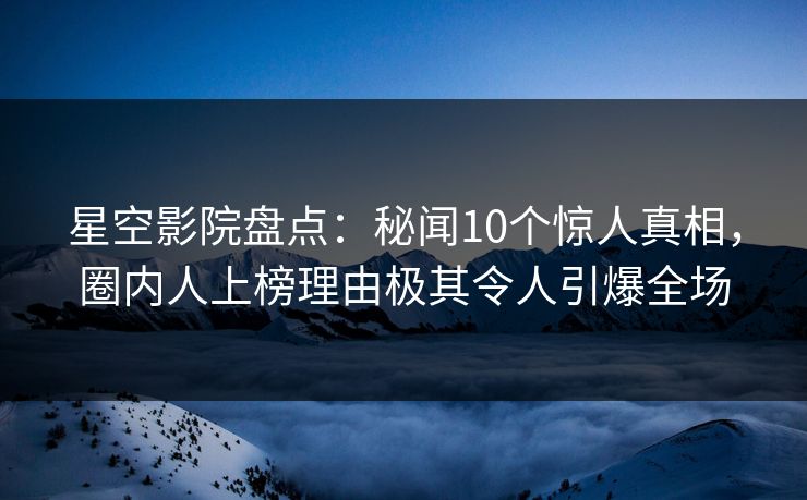 星空影院盘点：秘闻10个惊人真相，圈内人上榜理由极其令人引爆全场