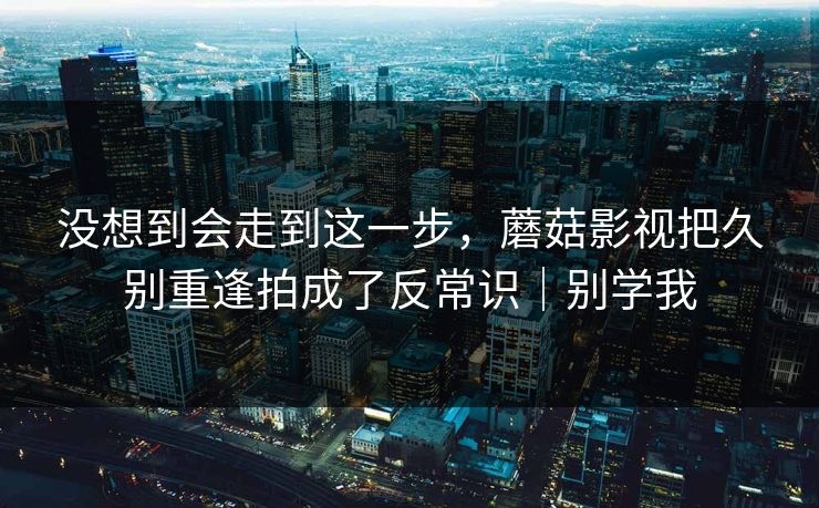 没想到会走到这一步，蘑菇影视把久别重逢拍成了反常识｜别学我