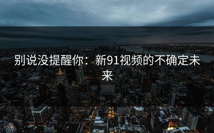 别说没提醒你:新91视频的不确定未来 别说没提醒你:新91视频的不确定未来